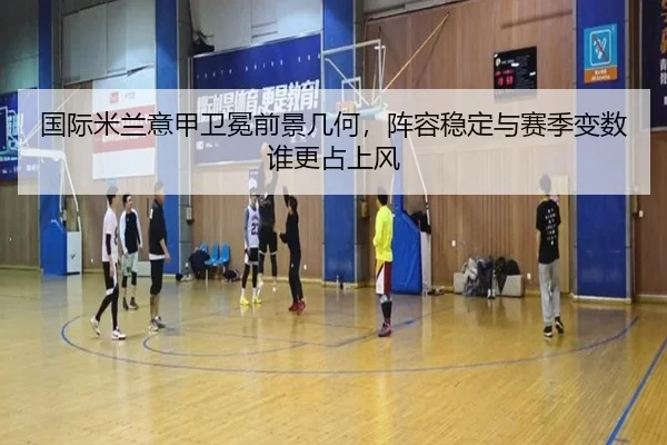 国际米兰意甲卫冕前景几何，阵容稳定与赛季变数谁更占上风