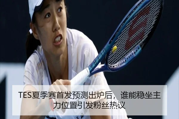 TES夏季赛首发预测出炉后，谁能稳坐主力位置引发粉丝热议